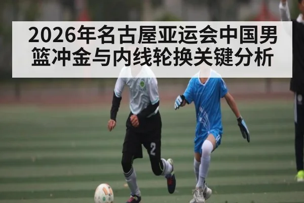 2026年名古屋亚运会中国男篮冲金与内线轮换关键分析