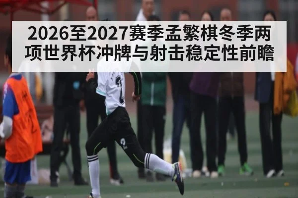 2026至2027赛季孟繁棋冬季两项世界杯冲牌与射击稳定性前瞻